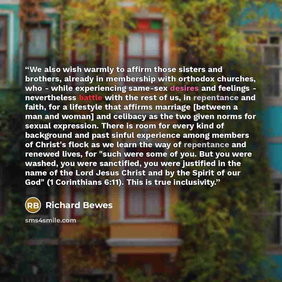 “We also wish warmly to affirm those sisters and brothers, already in membership with orthodox churches, who - while experiencing same-sex desires and feelings - nevertheless battle with the rest of us, in repentance and faith, for a lifestyle that affirms marriage [between a man and woman] and…” quote by Richard Bewes