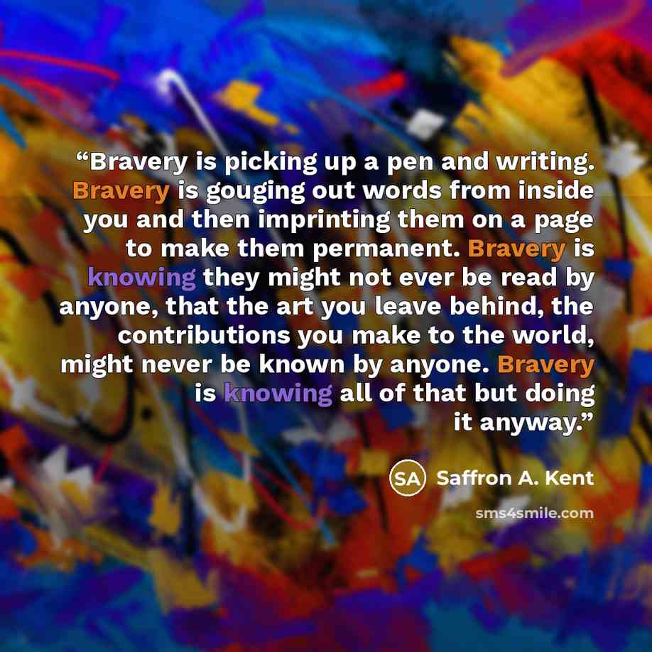“Bravery is picking up a pen and writing. Bravery is gouging out words from inside you and then imprinting them on a page to make them permanent. Bravery is knowing they might not ever be read by anyone, that the art you leave behind, the contributions you make to the world, might never be known by…” quote by Saffron A. Kent