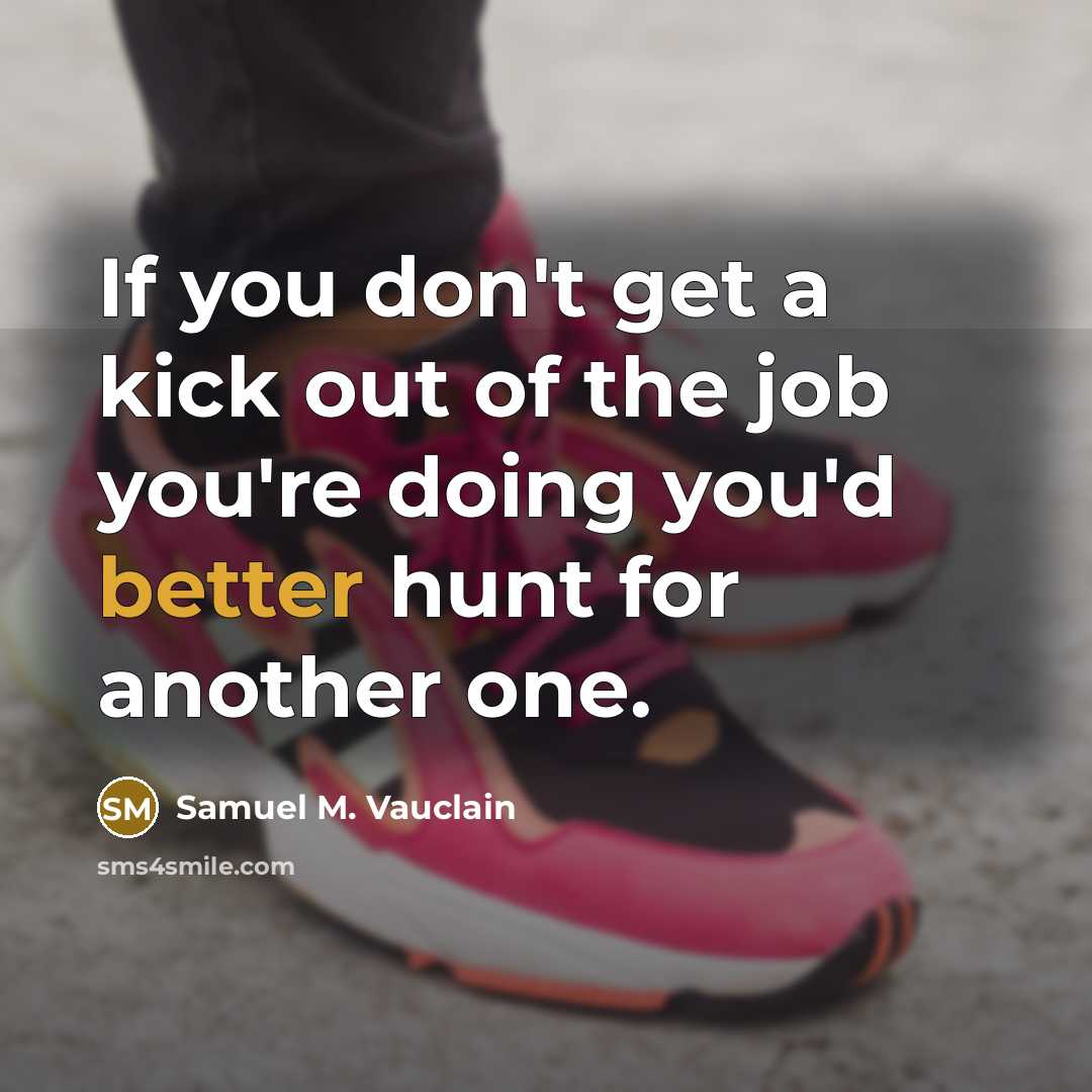 “If you don't get a kick out of the job you're doing you'd better hunt for another one.” quote by Samuel M. Vauclain