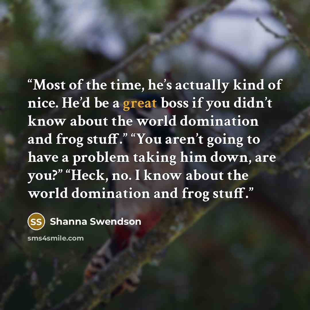 “Most of the time, he’s actually kind of nice. He’d be a great boss if you didn’t know about the world domination and frog stuff.” “You aren’t going to have a problem taking him down, are you?” “Heck, no. I know about the world domination and frog stuff.” quote by Shanna Swendson