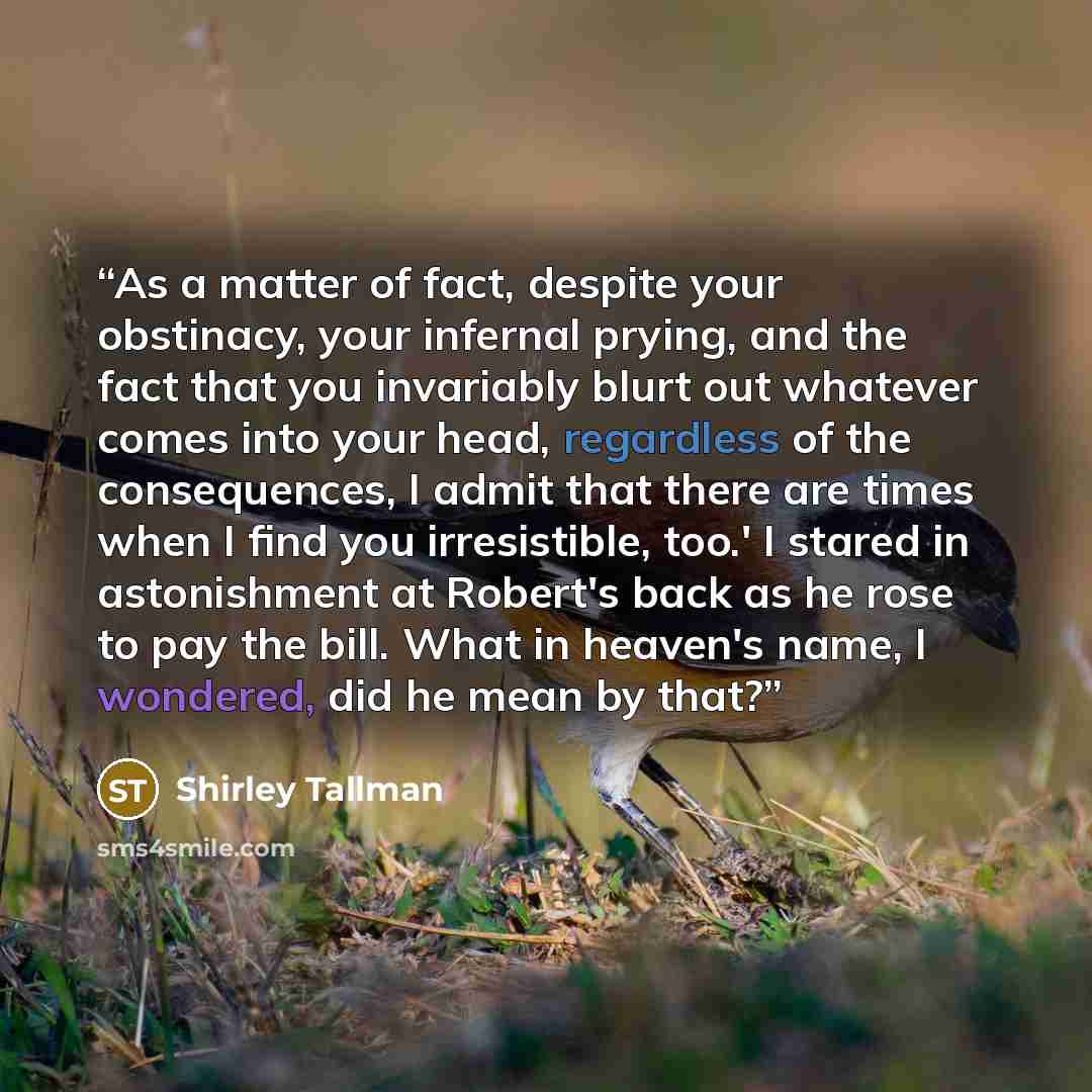 “As a matter of fact, despite your obstinacy, your infernal prying, and the fact that you invariably blurt out whatever comes into your head, regardless of the consequences, I admit that there are times when I find you irresistible, too.' I stared in astonishment at Robert's back as he rose to pay…” quote by Shirley Tallman