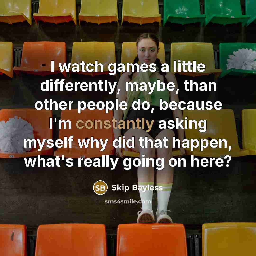 “I watch games a little differently, maybe, than other people do, because I'm constantly asking myself why did that happen, what's really going on here?” quote by Skip Bayless