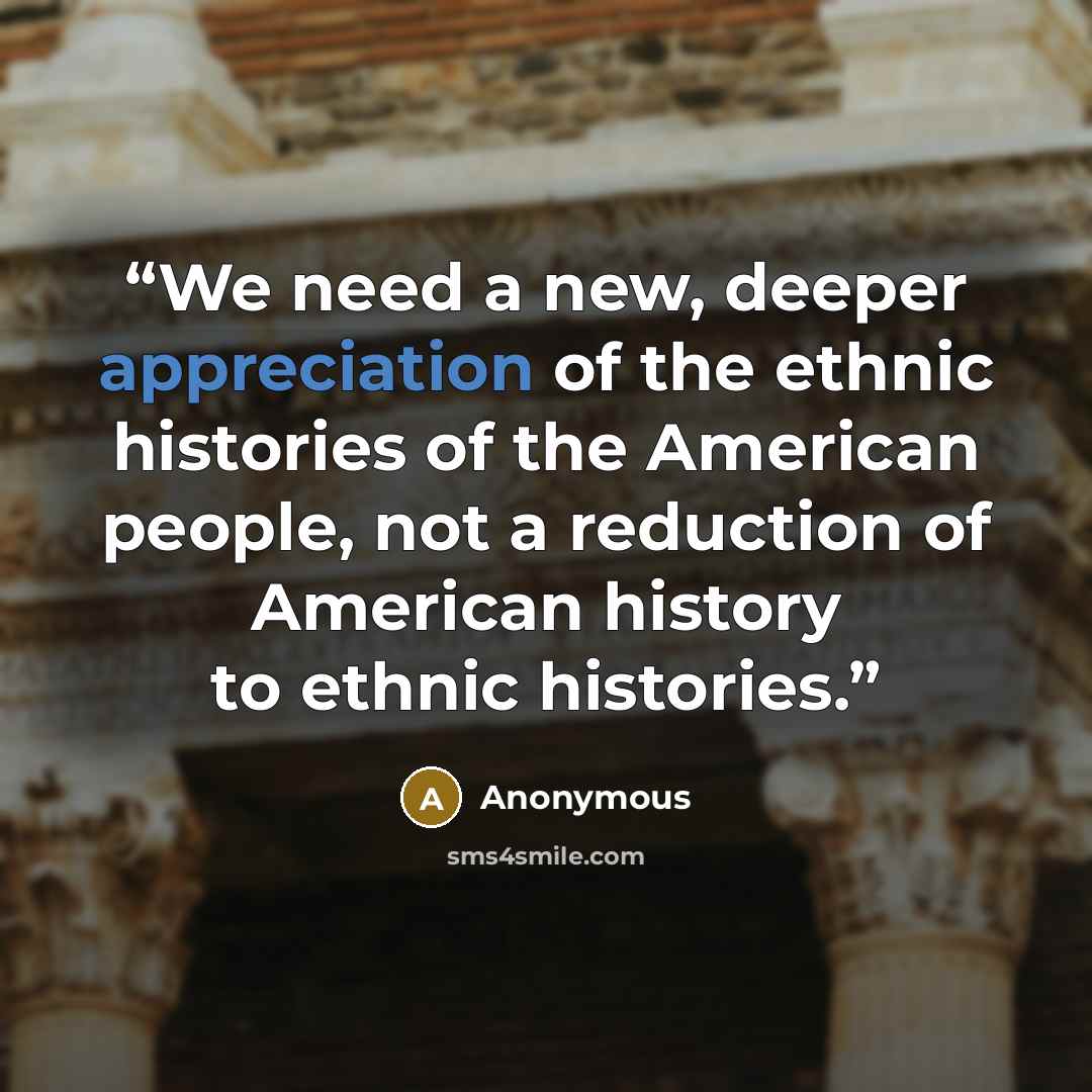 “We need a new, deeper appreciation of the ethnic histories of the American people, not a reduction of American history to ethnic histories.” quote by Anonymous