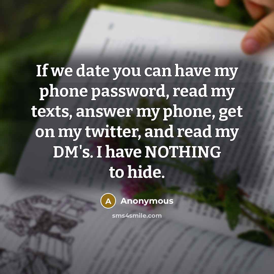 “If we date you can have my phone password, read my texts, answer my phone, get on my twitter, and read my DM's. I have NOTHING to hide.” quote by Anonymous