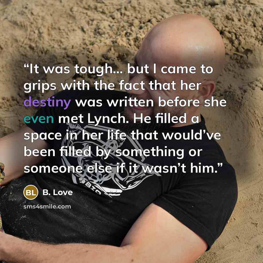 “It was tough… but I came to grips with the fact that her destiny was written before she even met Lynch. He filled a space in her life that would’ve been filled by something or someone else if it wasn’t him.” quote by B. Love