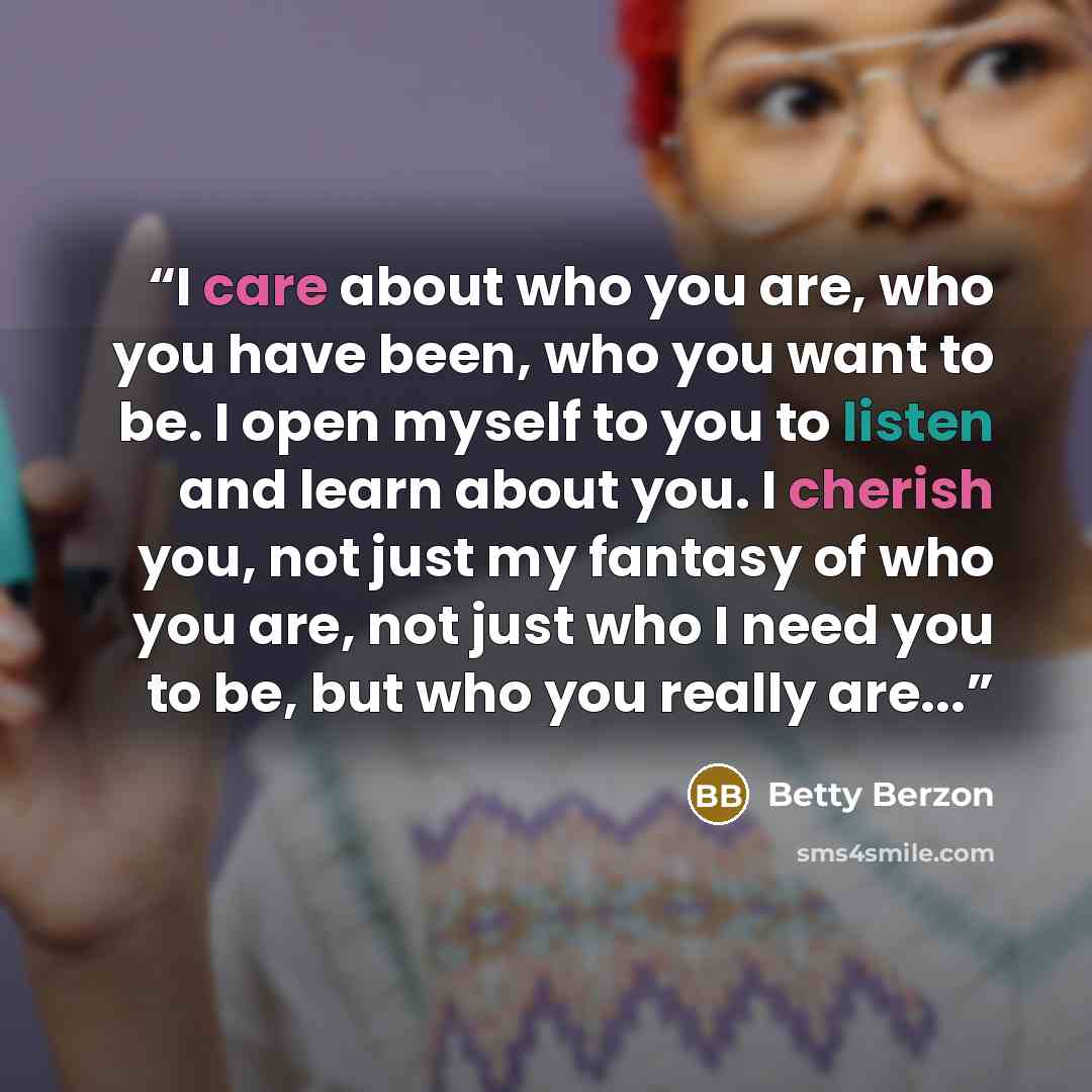 “I care about who you are, who you have been, who you want to be. I open myself to you to listen and learn about you. I cherish you, not just my fantasy of who you are, not just who I need you to be, but who you really are...” quote by Betty Berzon