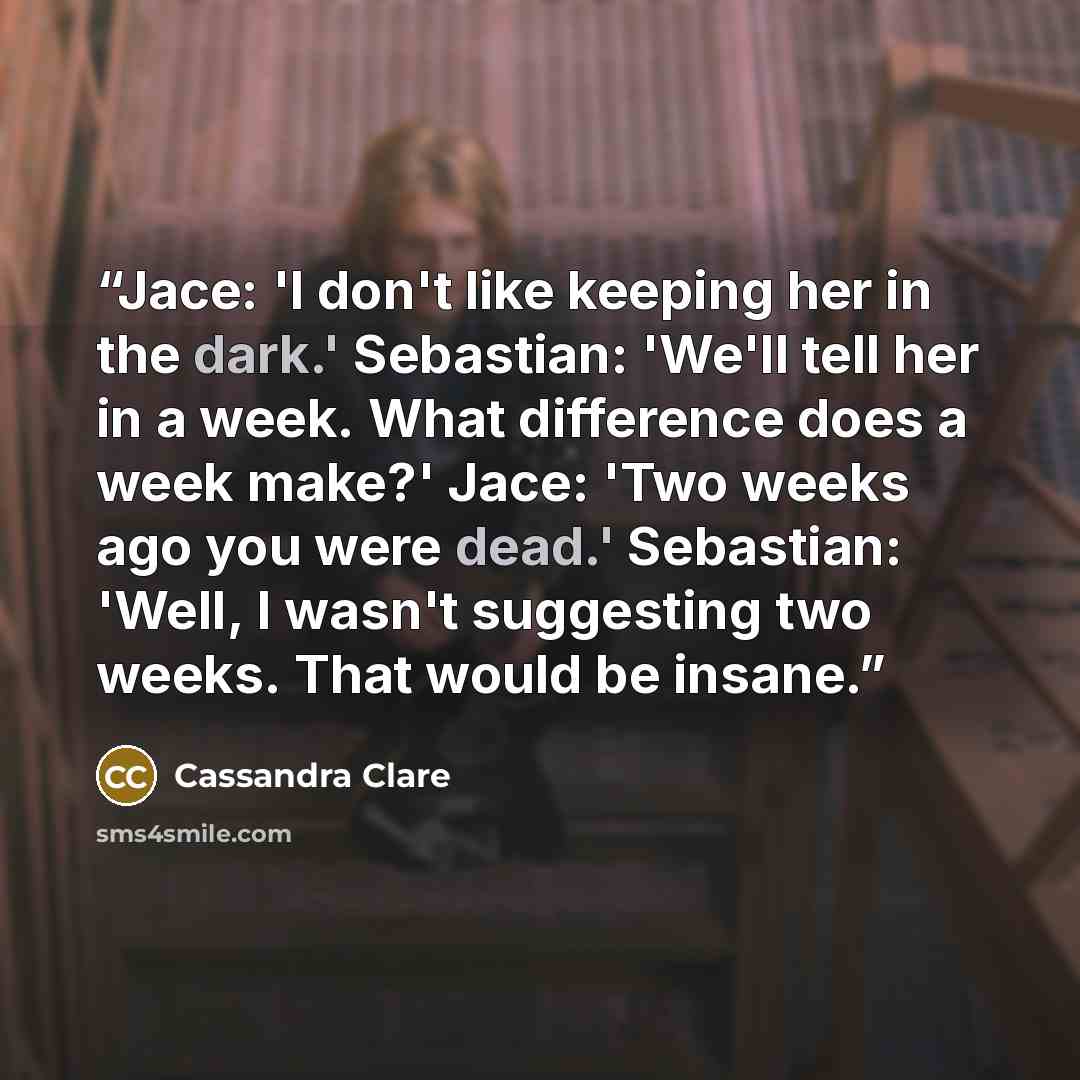 “Jace: 'I don't like keeping her in the dark.' Sebastian: 'We'll tell her in a week. What difference does a week make?' Jace: 'Two weeks ago you were dead.' Sebastian: 'Well, I wasn't suggesting two weeks. That would be insane.” quote by Cassandra Clare