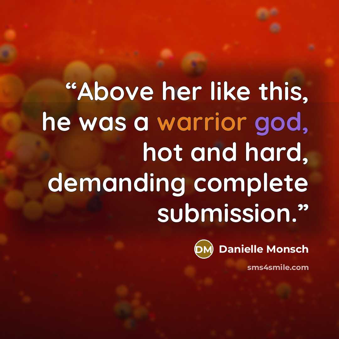 “Above her like this, he was a warrior god, hot and hard, demanding complete submission.” quote by Danielle Monsch