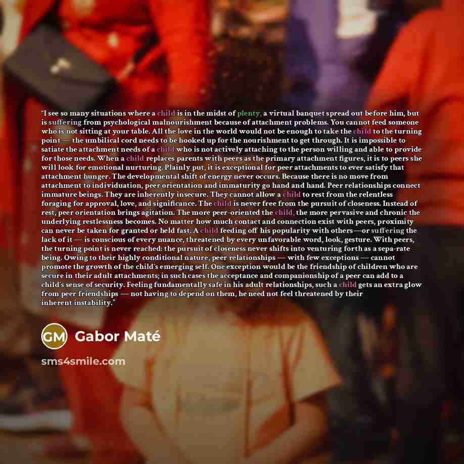 “I see so many situations where a child is in the midst of plenty, a virtual banquet spread out before him, but is suffering from psychological malnourishment because of attachment problems. You cannot feed someone who is not sitting at your table. All the love in the world would not be enough to…” quote by Gabor Maté