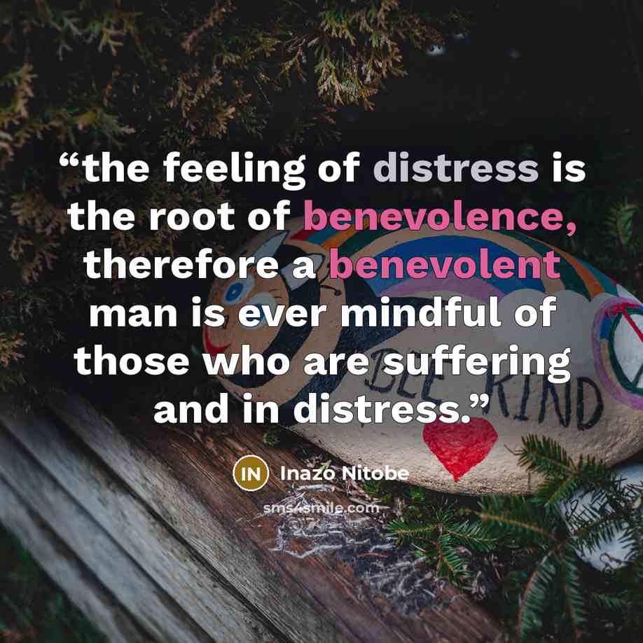 “the feeling of distress is the root of benevolence, therefore a benevolent man is ever mindful of those who are suffering and in distress.” quote by Inazo Nitobe