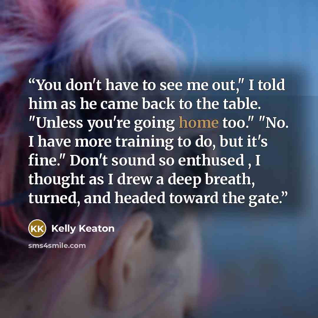 “You don't have to see me out," I told him as he came back to the table. "Unless you're going home too." "No. I have more training to do, but it's fine." Don't sound so enthused , I thought as I drew a deep breath, turned, and headed toward the gate.” quote by Kelly Keaton