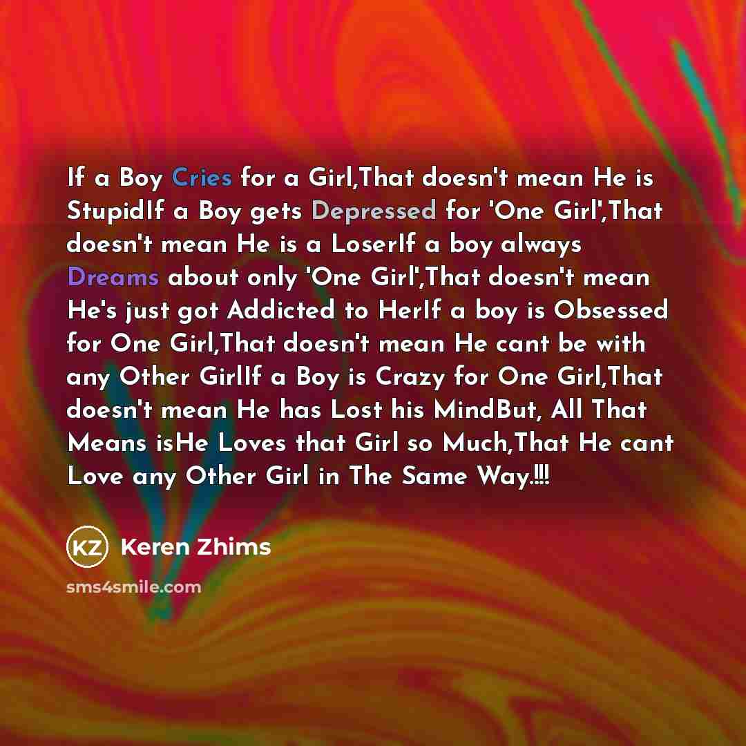 “If a Boy Cries for a Girl,That doesn't mean He is StupidIf a Boy gets Depressed for 'One Girl',That doesn't mean He is a LoserIf a boy always Dreams about only 'One Girl',That doesn't mean He's just got Addicted to HerIf a boy is Obsessed for One Girl,That doesn't mean He cant be with any Other…” quote by Keren Zhims