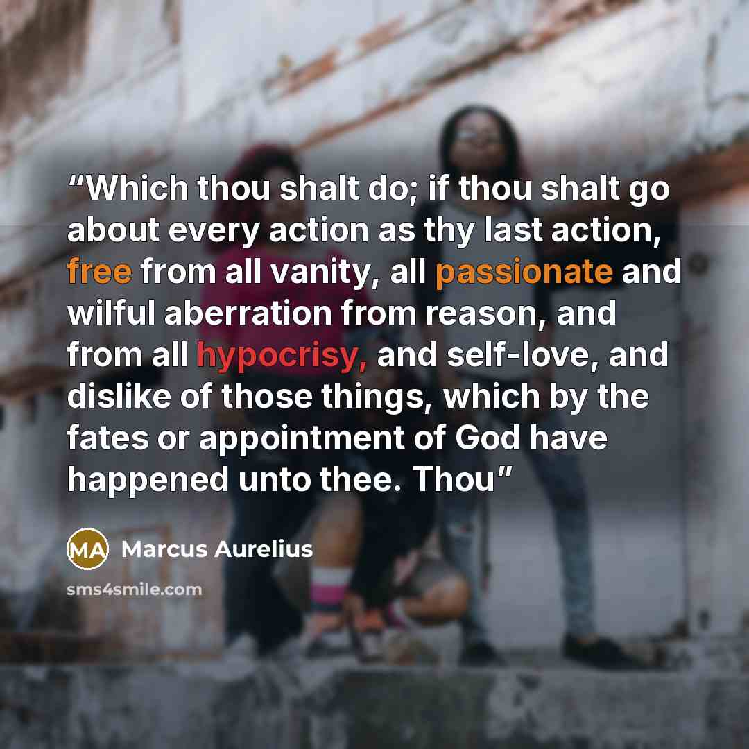 “Which thou shalt do; if thou shalt go about every action as thy last action, free from all vanity, all passionate and wilful aberration from reason, and from all hypocrisy, and self-love, and dislike of those things, which by the fates or appointment of God have happened unto thee. Thou” quote by Marcus Aurelius