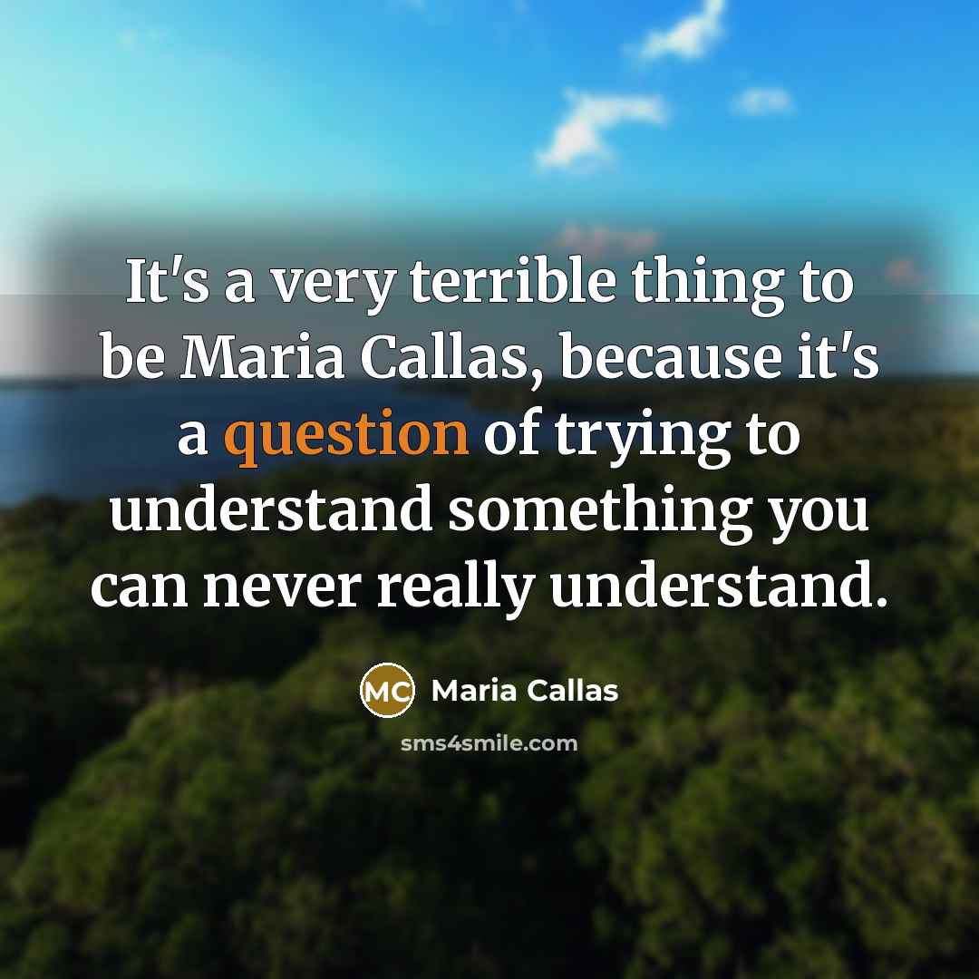 “It's a very terrible thing to be Maria Callas, because it's a question of trying to understand something you can never really understand.” quote by Maria Callas