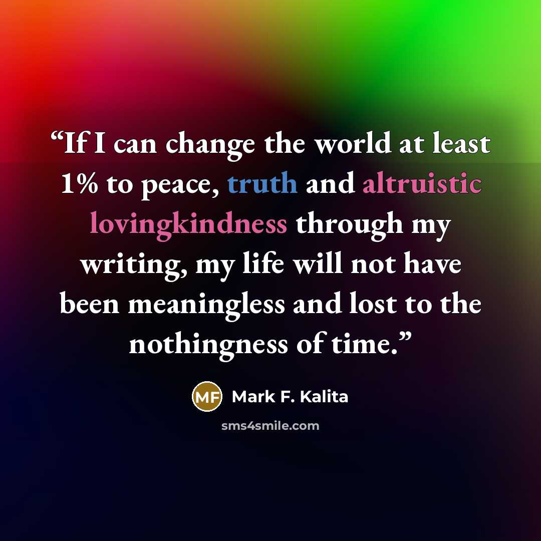 “If I can change the world at least 1% to peace, truth and altruistic lovingkindness through my writing, my life will not have been meaningless and lost to the nothingness of time.” quote by Mark F. Kalita