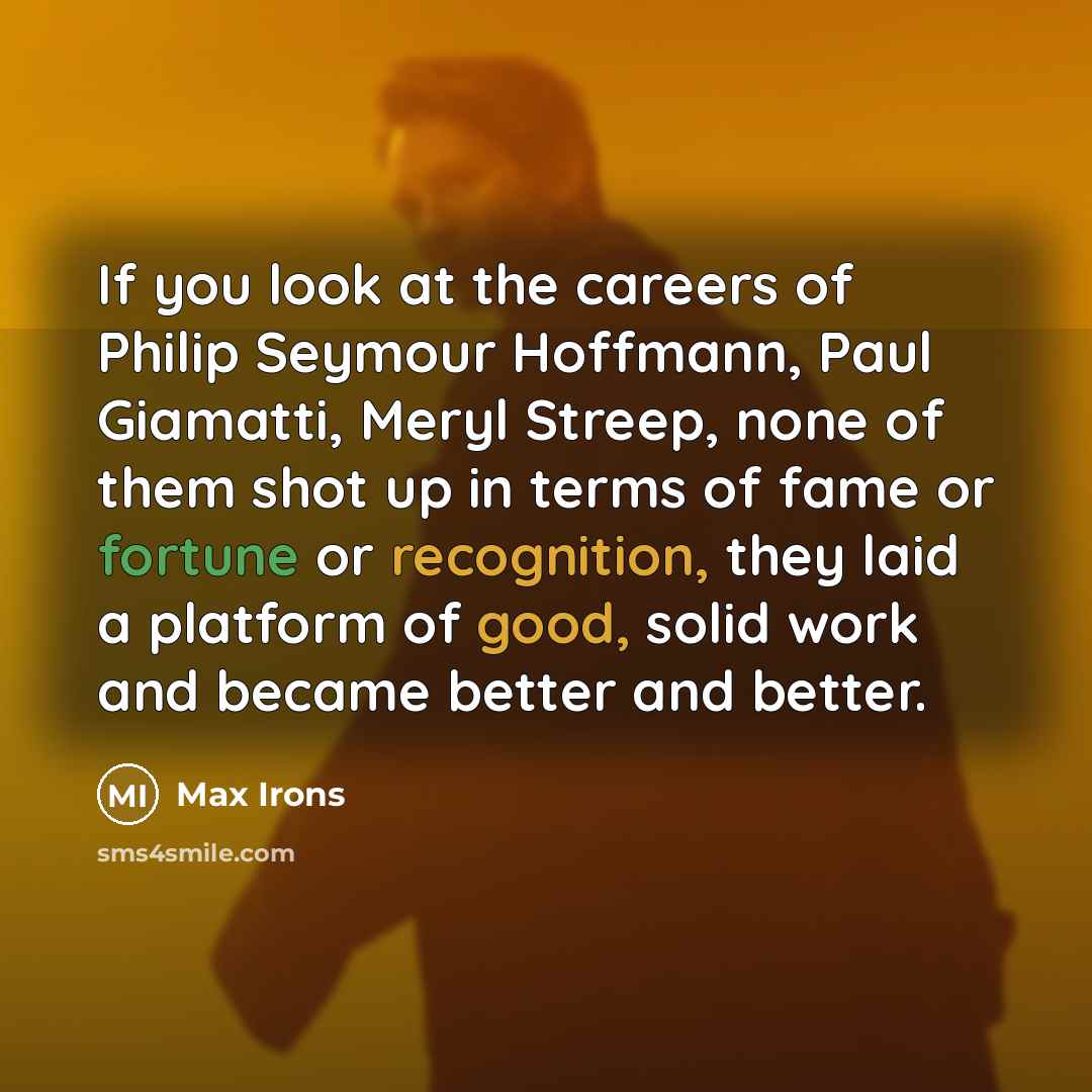 “If you look at the careers of Philip Seymour Hoffmann, Paul Giamatti, Meryl Streep, none of them shot up in terms of fame or fortune or recognition, they laid a platform of good, solid work and became better and better.” quote by Max Irons