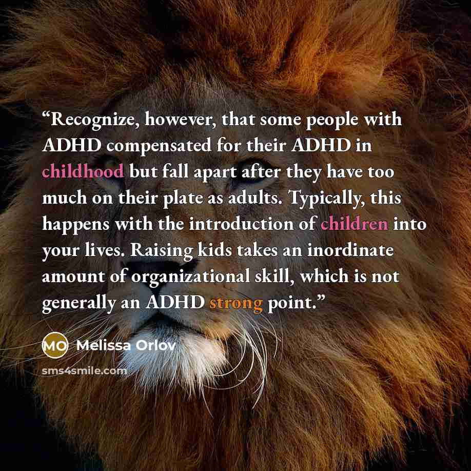 “Recognize, however, that some people with ADHD compensated for their ADHD in childhood but fall apart after they have too much on their plate as adults. Typically, this happens with the introduction of children into your lives. Raising kids takes an inordinate amount of organizational skill, which…” quote by Melissa Orlov