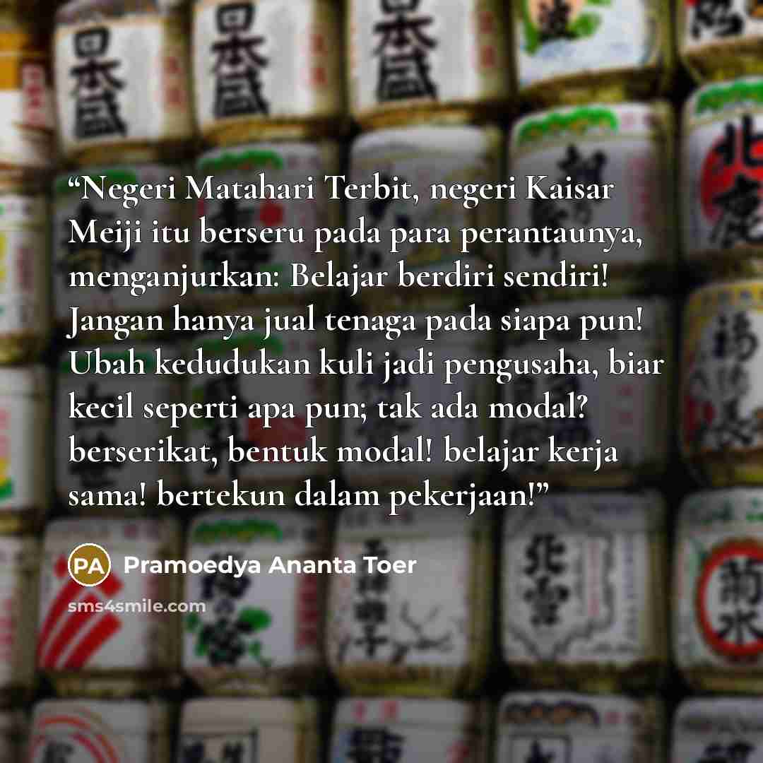 “Negeri Matahari Terbit, negeri Kaisar Meiji itu berseru pada para perantaunya, menganjurkan: Belajar berdiri sendiri! Jangan hanya jual tenaga pada siapa pun! Ubah kedudukan kuli jadi pengusaha, biar kecil seperti apa pun; tak ada modal? berserikat, bentuk modal! belajar kerja sama! bertekun dalam…” quote by Pramoedya Ananta Toer