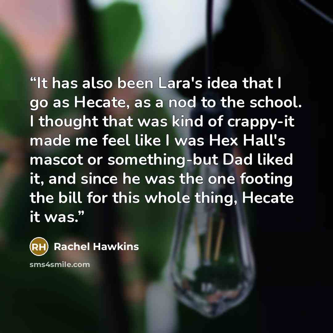 “It has also been Lara's idea that I go as Hecate, as a nod to the school. I thought that was kind of crappy-it made me feel like I was Hex Hall's mascot or something-but Dad liked it, and since he was the one footing the bill for this whole thing, Hecate it was.” quote by Rachel Hawkins