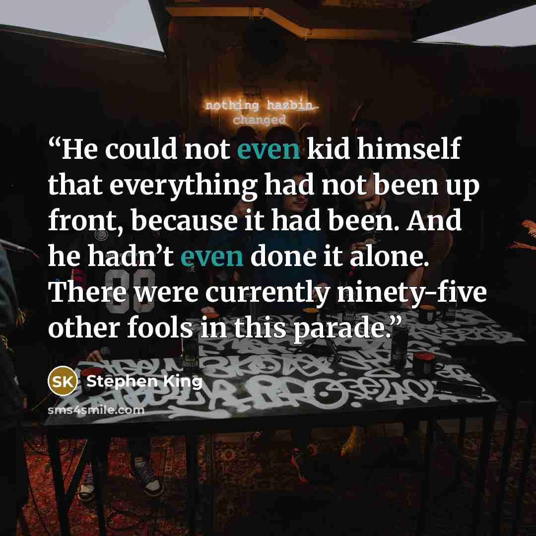 “He could not even kid himself that everything had not been up front, because it had been. And he hadn’t even done it alone. There were currently ninety-five other fools in this parade.” quote by Stephen King