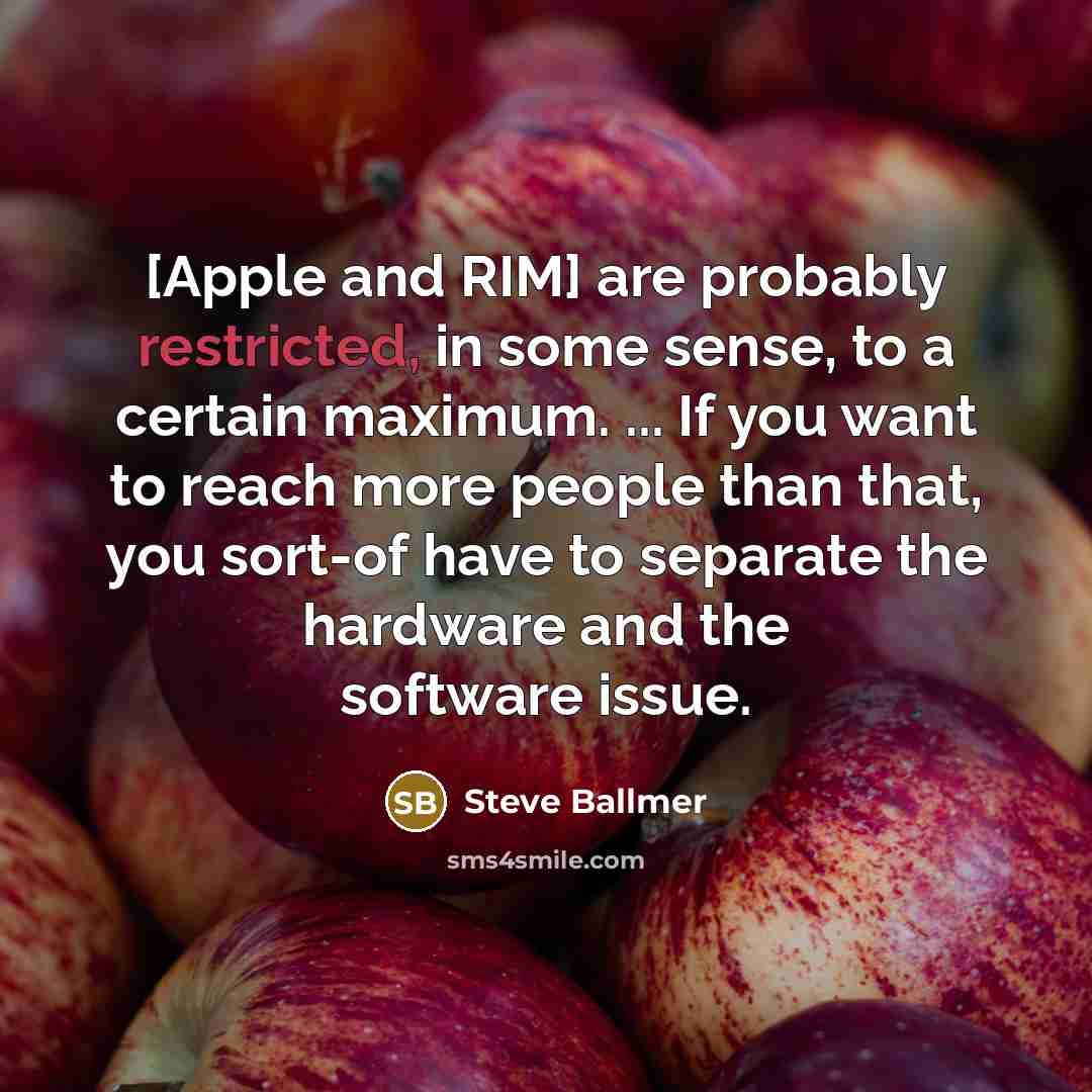 “[Apple and RIM] are probably restricted, in some sense, to a certain maximum. ... If you want to reach more people than that, you sort-of have to separate the hardware and the software issue.” quote by Steve Ballmer