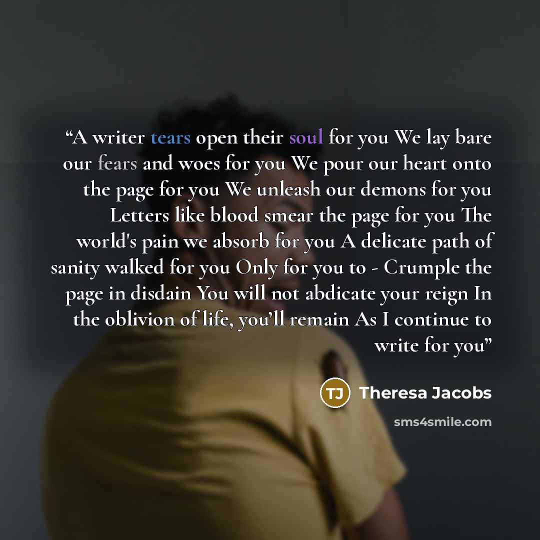 “A writer tears open their soul for you We lay bare our fears and woes for you We pour our heart onto the page for you We unleash our demons for you Letters like blood smear the page for you The world's pain we absorb for you A delicate path of sanity walked for you Only for you to - Crumple the…” quote by Theresa Jacobs