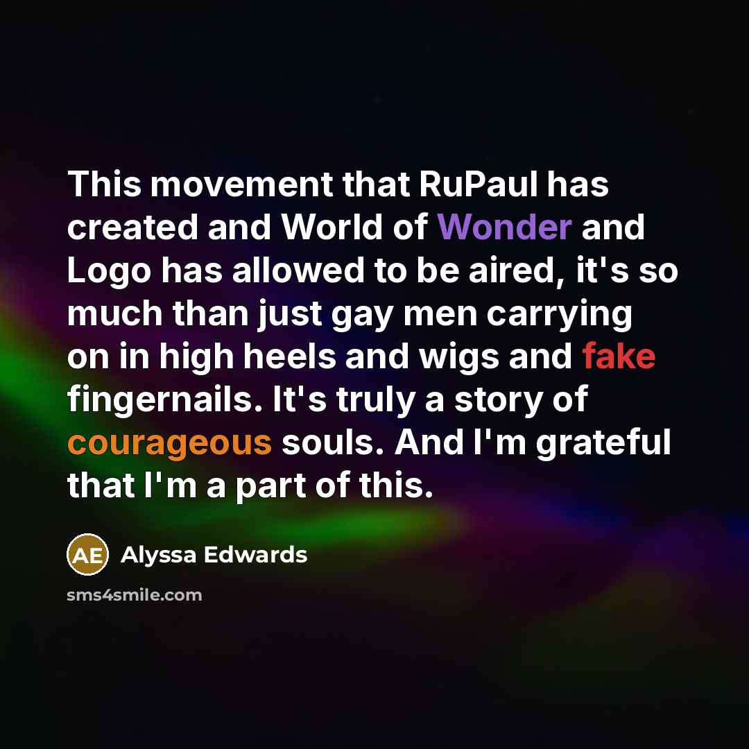 “This movement that RuPaul has created and World of Wonder and Logo has allowed to be aired, it's so much than just gay men carrying on in high heels and wigs and fake fingernails. It's truly a story of courageous souls. And I'm grateful that I'm a part of this.” quote by Alyssa Edwards