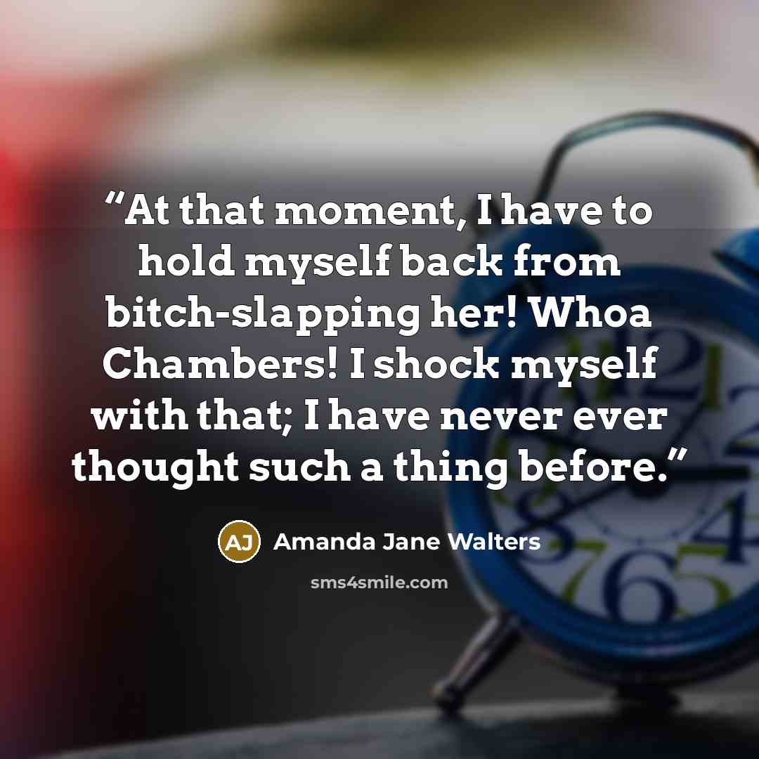 “At that moment, I have to hold myself back from bitch-slapping her! Whoa Chambers! I shock myself with that; I have never ever thought such a thing before.” quote by Amanda Jane Walters