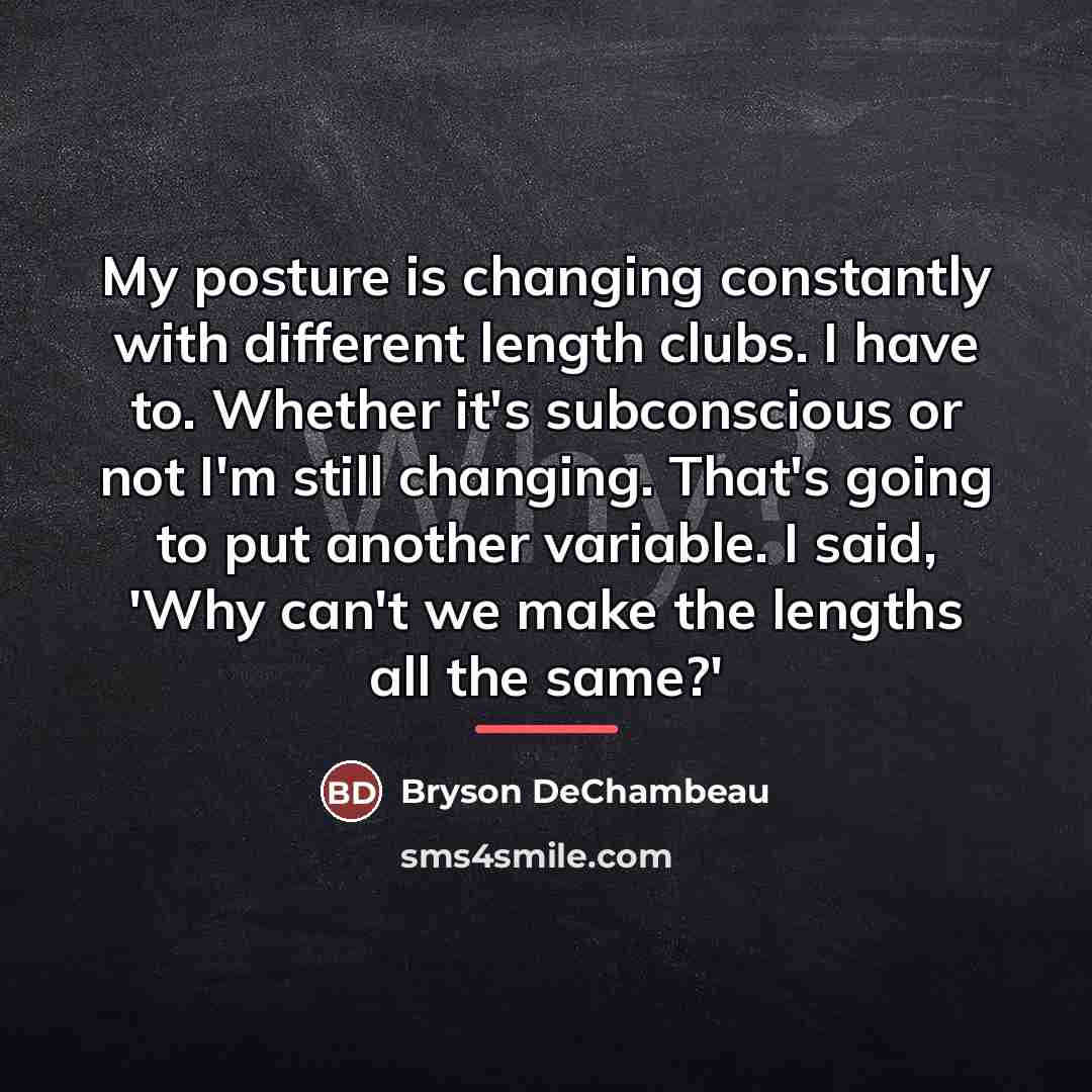 “My posture is changing constantly with different length clubs. I…” quote by Bryson DeChambeau