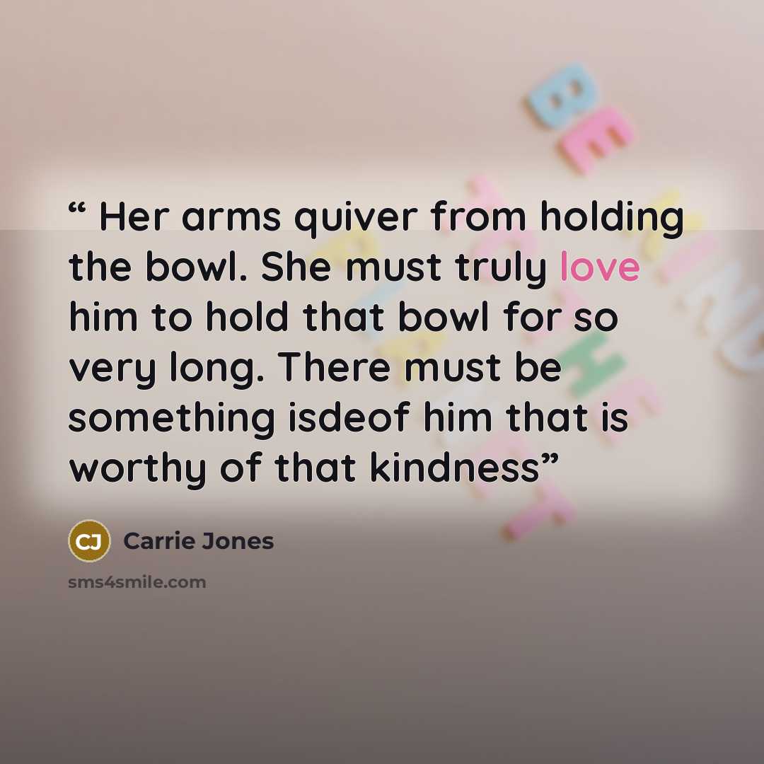“Her arms quiver from holding the bowl. She must truly love him to hold that bowl for so very long. There must be something isdeof him that is worthy of that kindness” quote by Carrie Jones