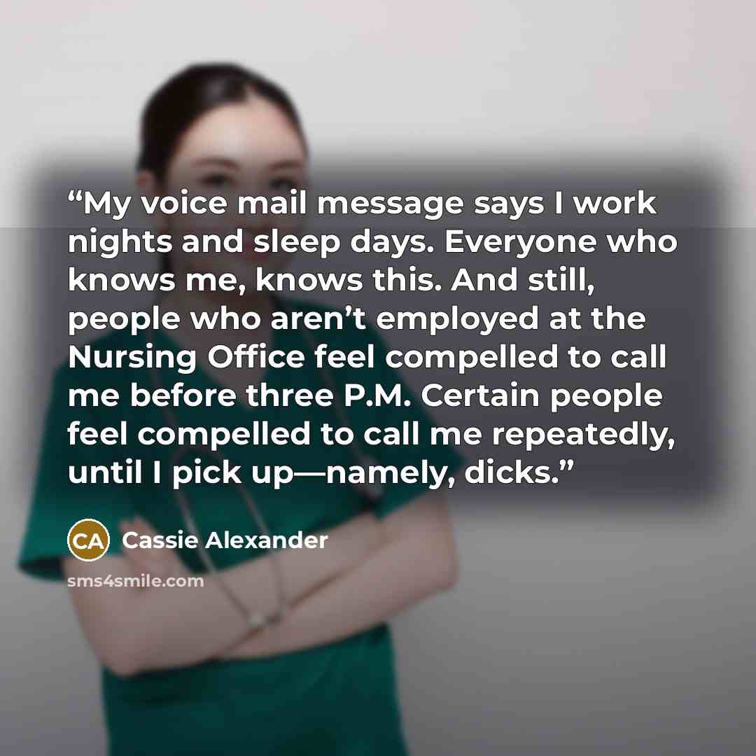 “My voice mail message says I work nights and sleep days. Everyone who knows me, knows this. And still, people who aren’t employed at the Nursing Office feel compelled to call me before three P.M. Certain people feel compelled to call me repeatedly, until I pick up—namely, dicks.” quote by Cassie Alexander