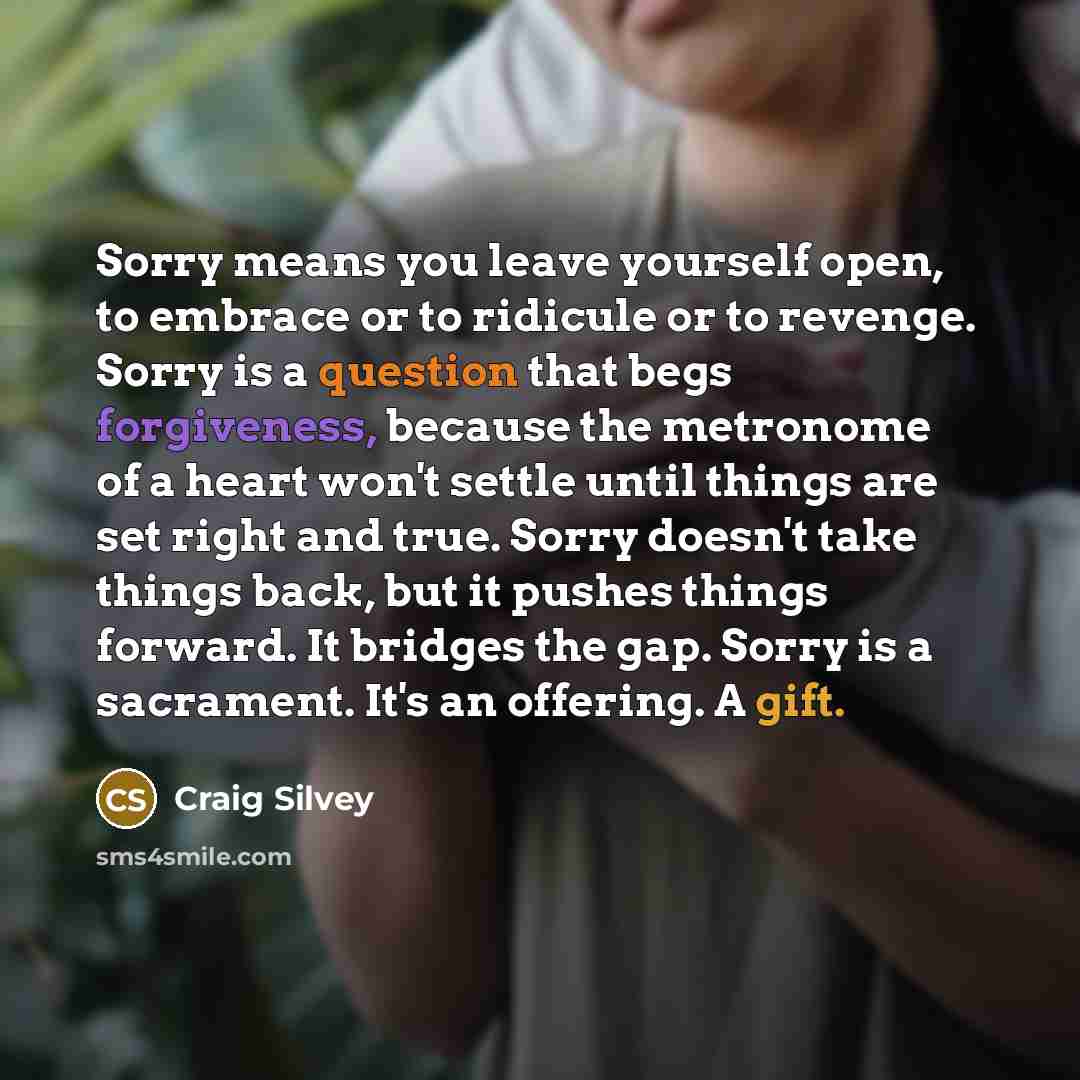 “Sorry means you leave yourself open, to embrace or to ridicule or to revenge. Sorry is a question that begs forgiveness, because the metronome of a heart won't settle until things are set right and true. Sorry doesn't take things back, but it pushes things forward. It bridges the gap. Sorry is a…” quote by Craig Silvey