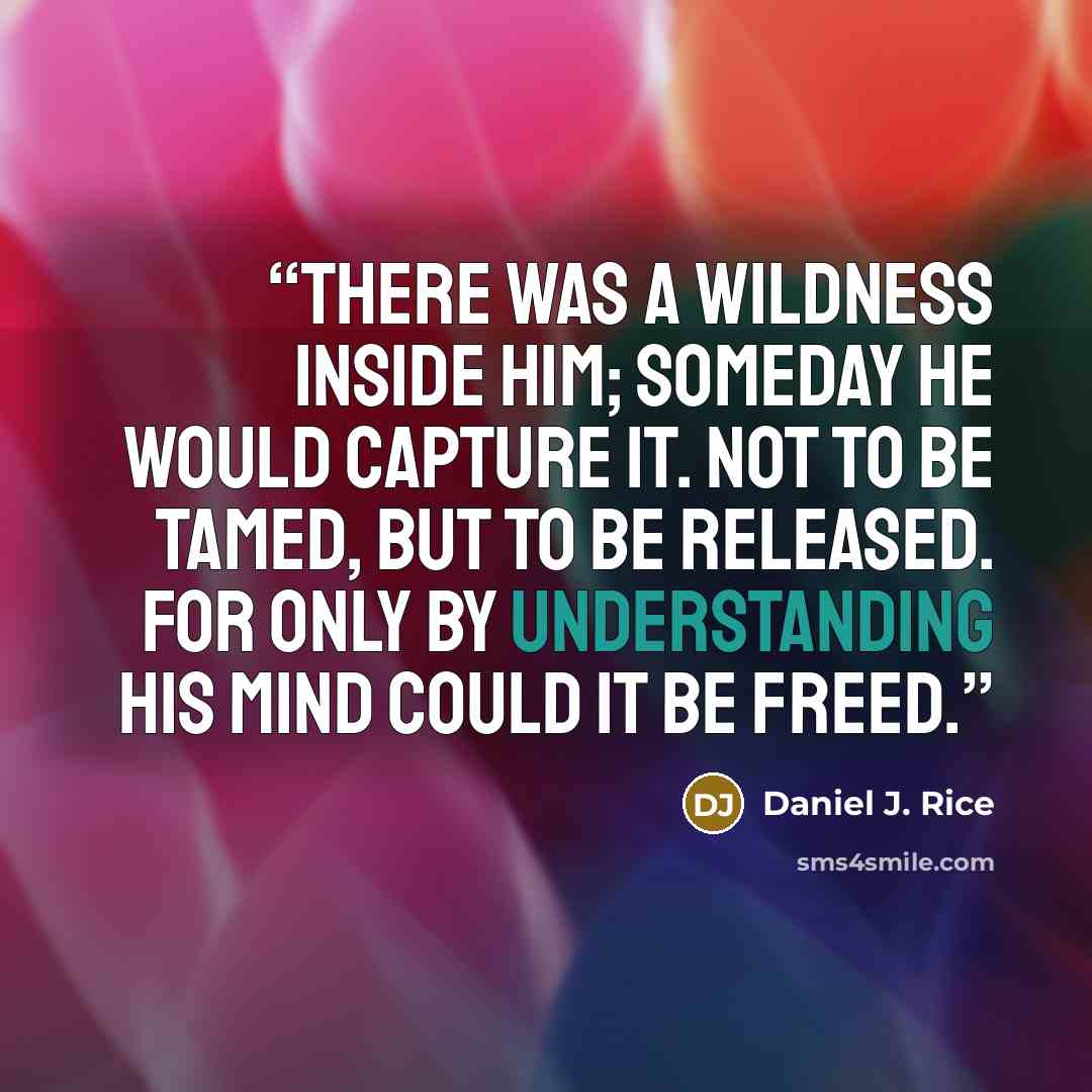 “There was a wildness inside him; someday he would capture it. Not to be tamed, but to be released. For only by understanding his mind could it be freed.” quote by Daniel J. Rice