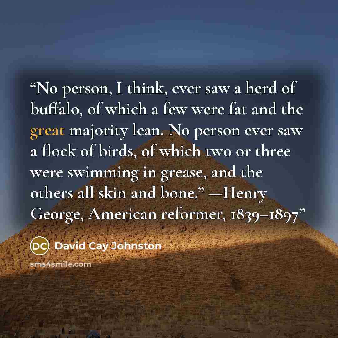 “No person, I think, ever saw a herd of buffalo, of which a few were fat and the great majority lean. No person ever saw a flock of birds, of which two or three were swimming in grease, and the others all skin and bone.” —Henry George, American reformer, 1839–1897” quote by David Cay Johnston