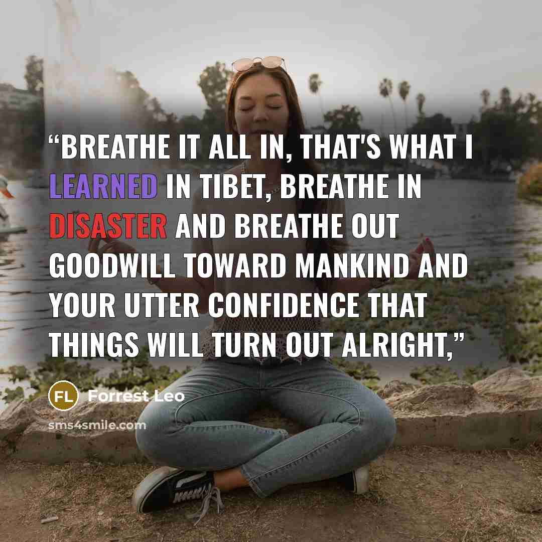 “Breathe it all in, that's what I learned in Tibet, breathe in disaster and breathe out goodwill toward mankind and your utter confidence that things will turn out alright,” quote by Forrest Leo