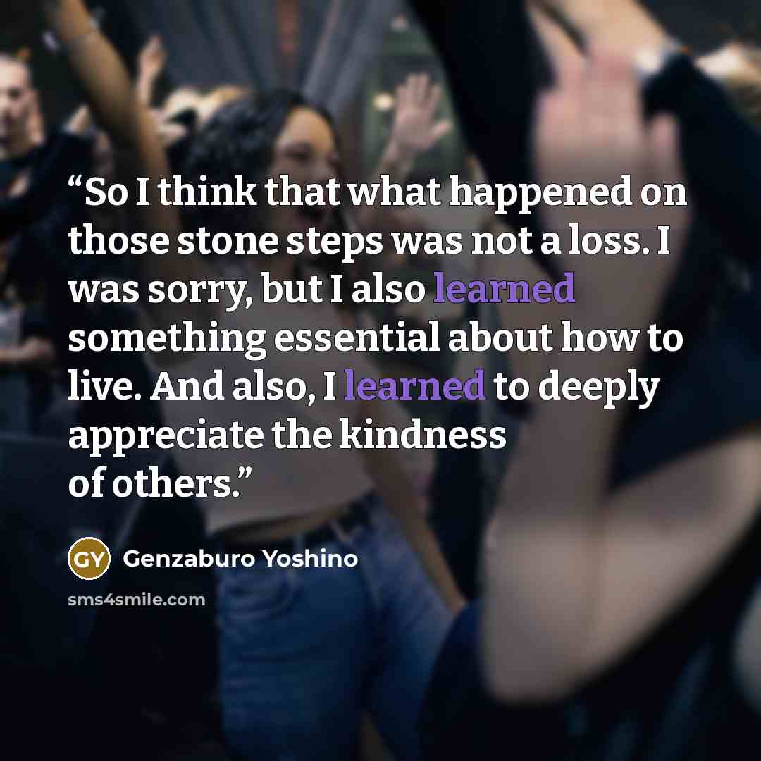 “So I think that what happened on those stone steps was not a loss. I was sorry, but I also learned something essential about how to live. And also, I learned to deeply appreciate the kindness of others.” quote by Genzaburo Yoshino