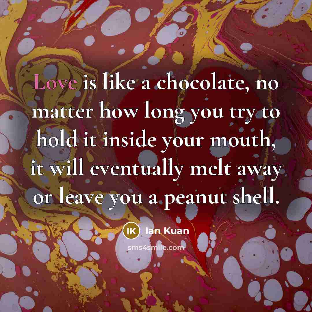 “Love is like a chocolate, no matter how long you try to hold it inside your mouth, it will eventually melt away or leave you a peanut shell.” quote by Ian Kuan