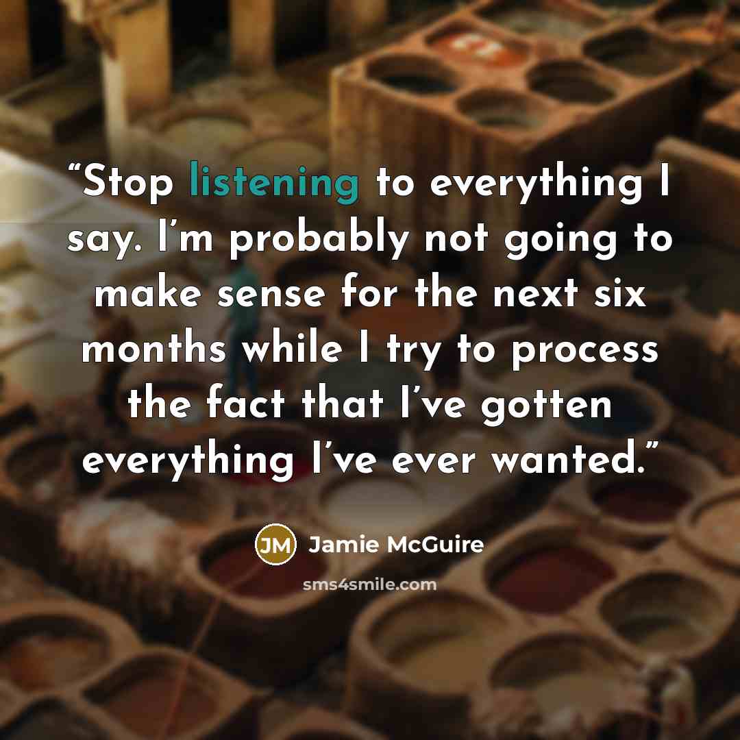 “Stop listening to everything I say. I’m probably not going to make sense for the next six months while I try to process the fact that I’ve gotten everything I’ve ever wanted.” quote by Jamie McGuire