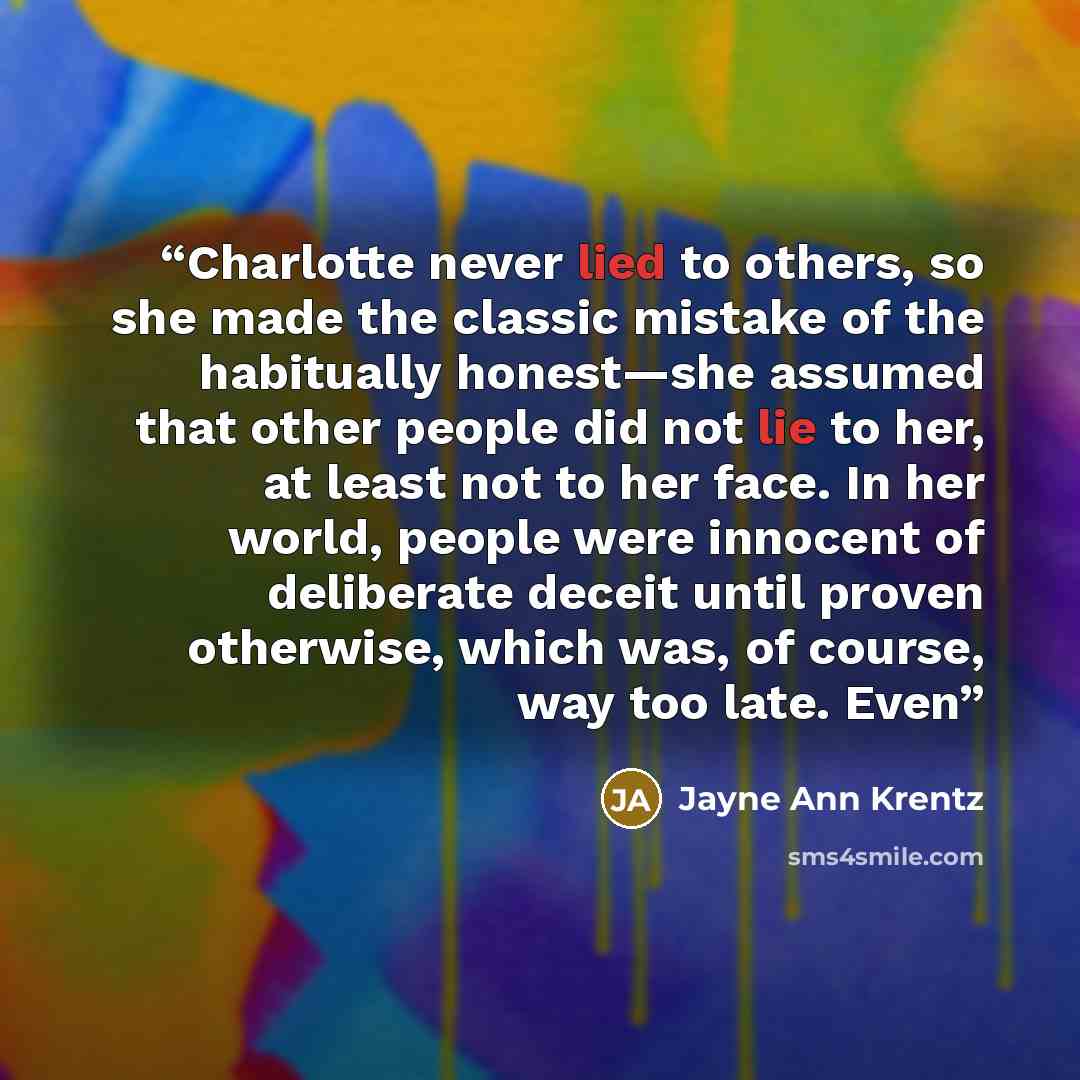 “Charlotte never lied to others, so she made the classic mistake of the habitually honest—she assumed that other people did not lie to her, at least not to her face. In her world, people were innocent of deliberate deceit until proven otherwise, which was, of course, way too late. Even” quote by Jayne Ann Krentz
