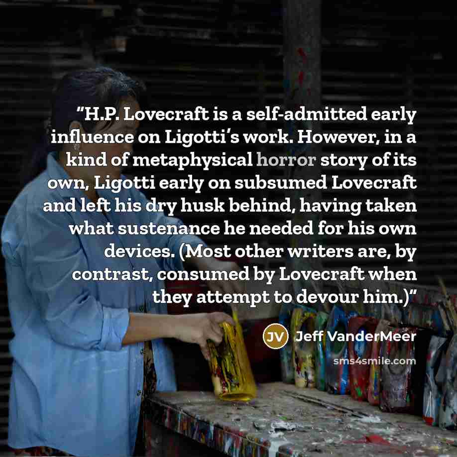 “H.P. Lovecraft is a self-admitted early influence on Ligotti’s work. However, in a kind of metaphysical horror story of its own, Ligotti early on subsumed Lovecraft and left his dry husk behind, having taken what sustenance he needed for his own devices. (Most other writers are, by contrast…” quote by Jeff VanderMeer