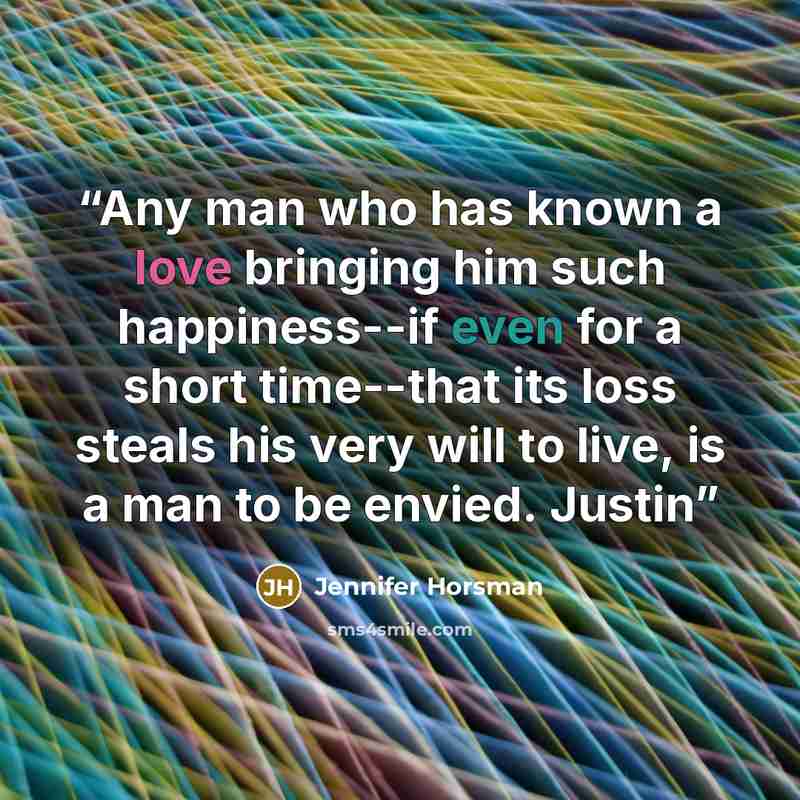 “Any man who has known a love bringing him such happiness--if even for a short time--that its loss steals his very will to live, is a man to be envied. Justin” quote by Jennifer Horsman