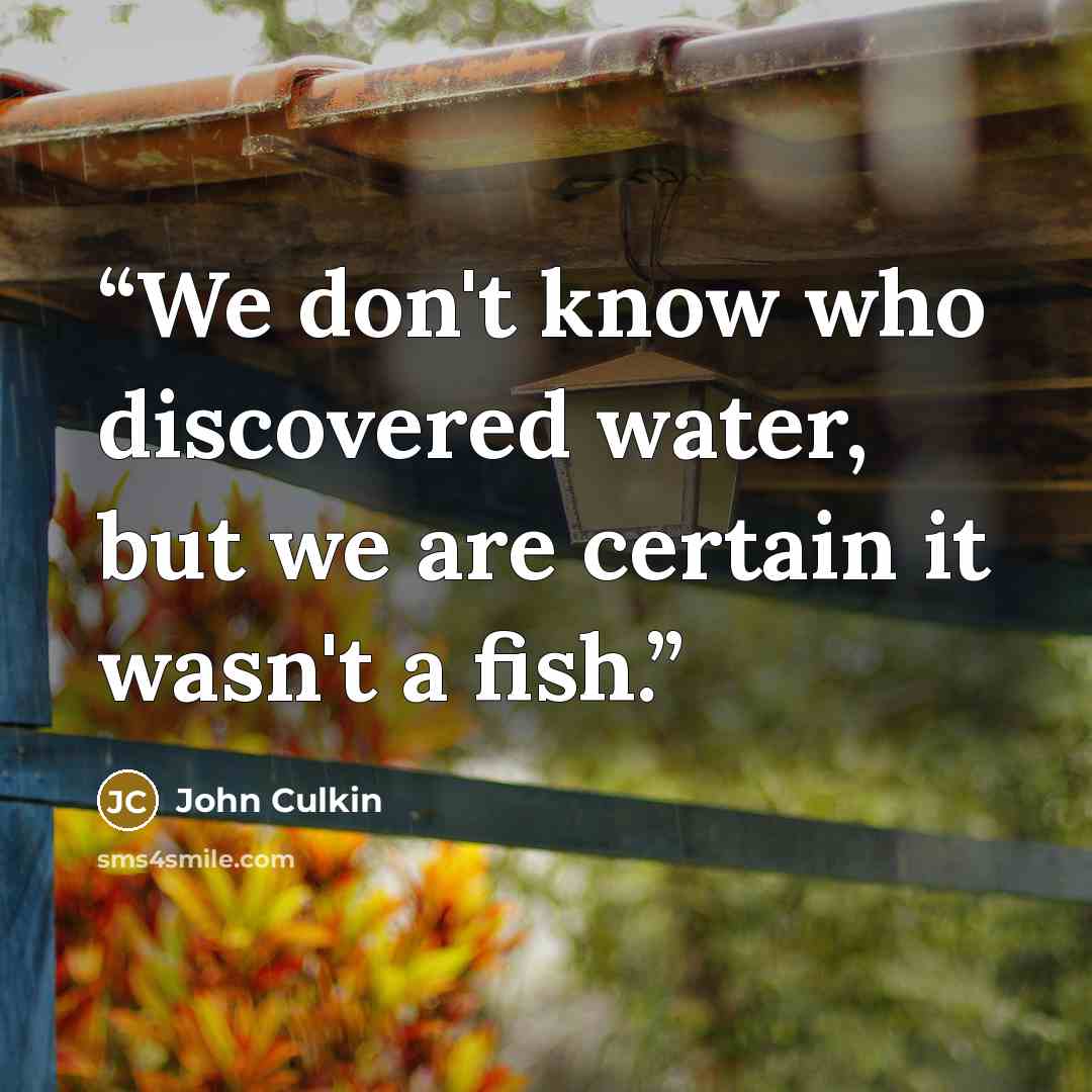 “We don't know who discovered water, but we are certain it wasn't a fish.” quote by John Culkin