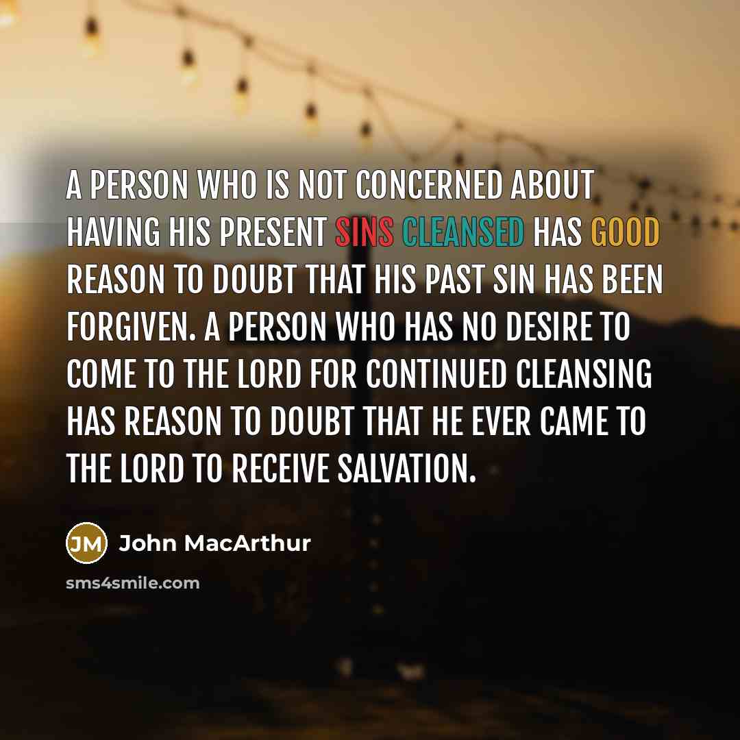 “A person who is not concerned about having his present sins cleansed has good reason to doubt that his past sin has been forgiven. A person who has no desire to come to the Lord for continued cleansing has reason to doubt that he ever came to the Lord to receive salvation.” quote by John Macarthur