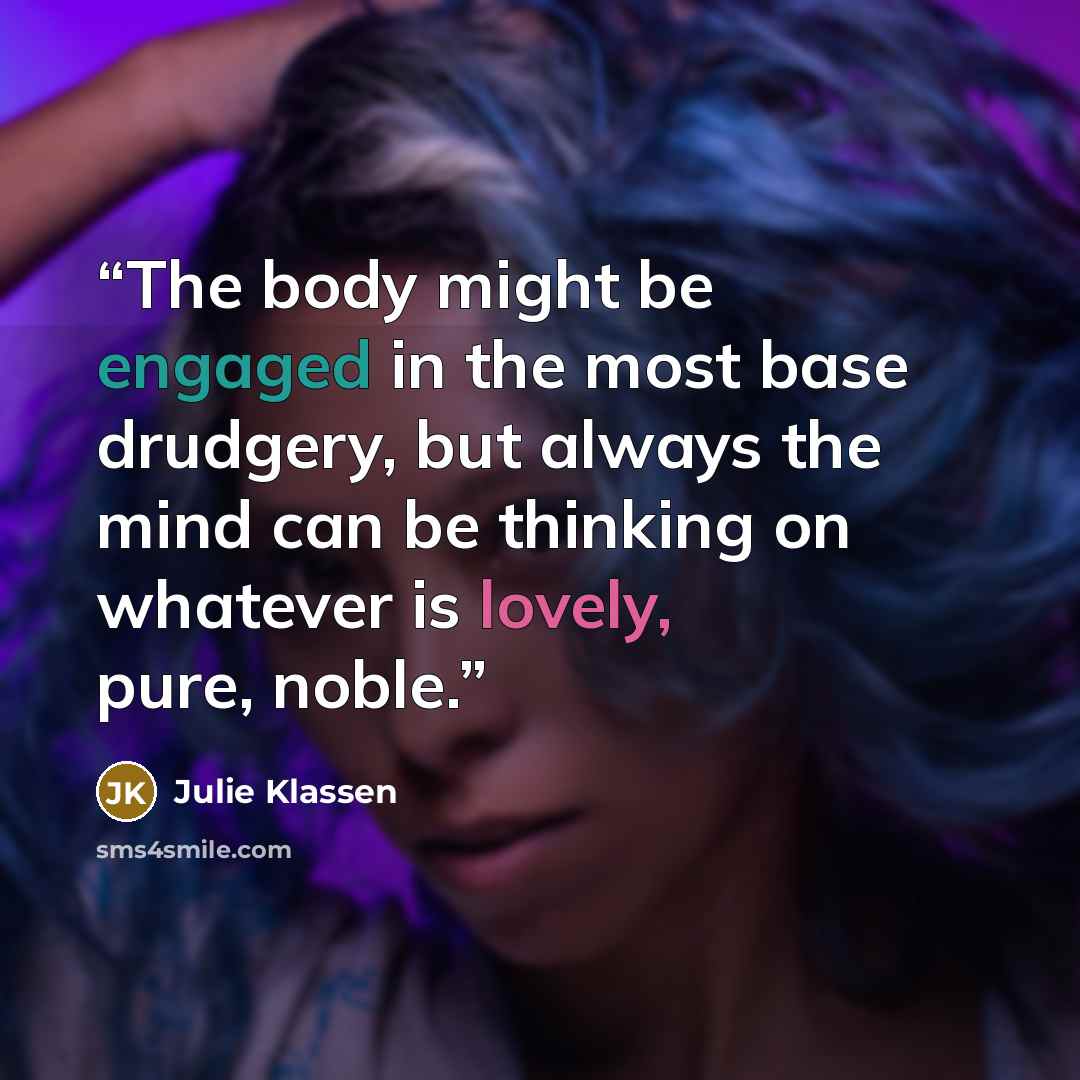 “The body might be engaged in the most base drudgery, but always the mind can be thinking on whatever is lovely, pure, noble.” quote by Julie Klassen