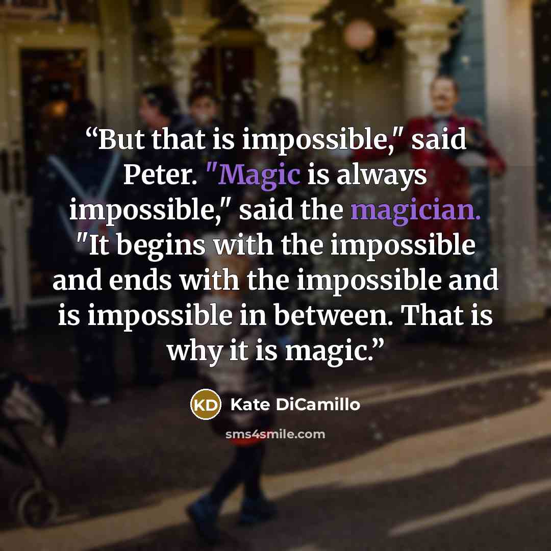 “But that is impossible," said Peter. "Magic is always impossible," said the magician. "It begins with the impossible and ends with the impossible and is impossible in between. That is why it is magic.” quote by Kate DiCamillo
