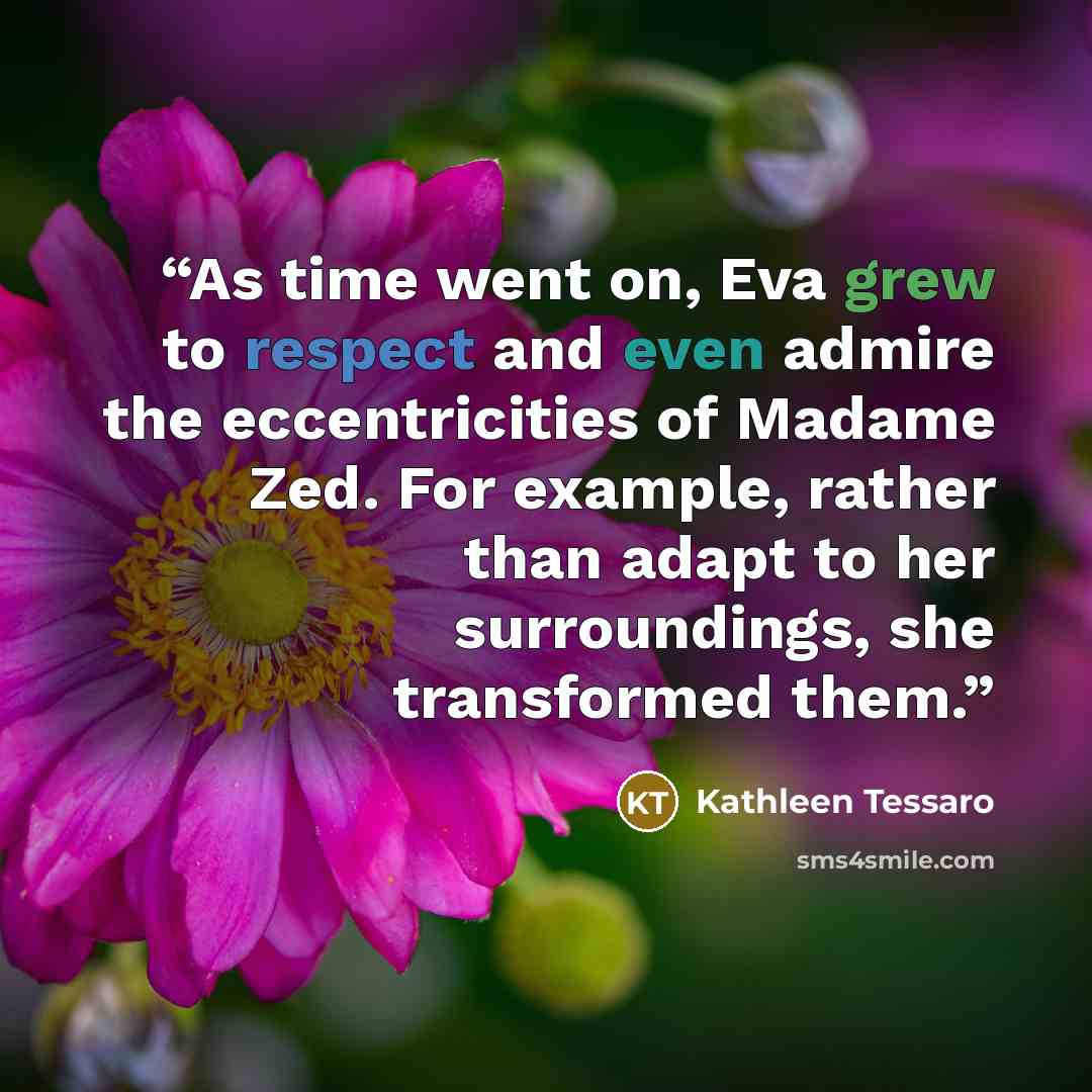 “As time went on, Eva grew to respect and even admire the eccentricities of Madame Zed. For example, rather than adapt to her surroundings, she transformed them.” quote by Kathleen Tessaro