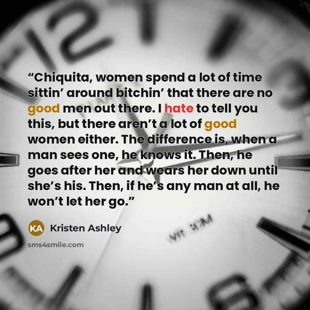 “Chiquita, women spend a lot of time sittin’ around bitchin’ that there are no good men out there. I hate to tell you this, but there aren’t a lot of good women either. The difference is, when a man sees one, he knows it. Then, he goes after her and wears her down until she’s his. Then, if he’s any…” quote by Kristen Ashley