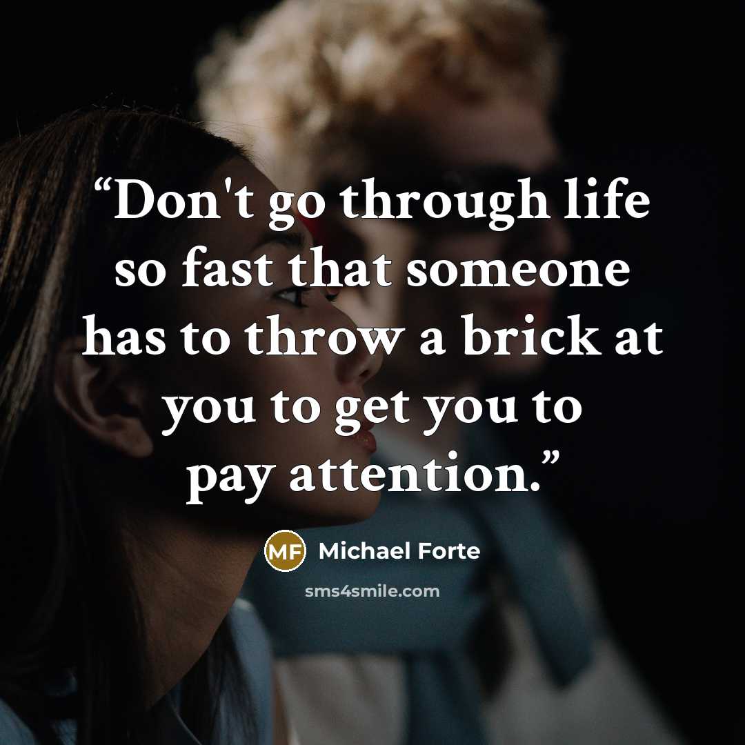 “Don't go through life so fast that someone has to throw a brick at you to get you to pay attention.” quote by Michael Forte