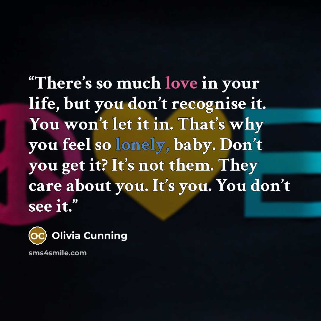 “There’s so much love in your life, but you don’t recognise it. You won’t let it in. That’s why you feel so lonely, baby. Don’t you get it? It’s not them. They care about you. It’s you. You don’t see it.” quote by Olivia Cunning