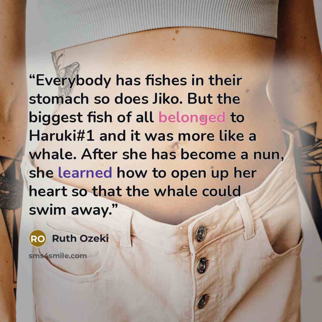 “Everybody has fishes in their stomach so does Jiko. But the biggest fish of all belonged to Haruki#1 and it was more like a whale. After she has become a nun, she learned how to open up her heart so that the whale could swim away.” quote by Ruth Ozeki